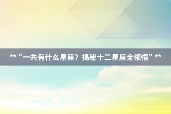 **“一共有什么星座？揭秘十二星座全领悟”**