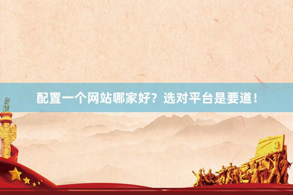 配置一个网站哪家好？选对平台是要道！