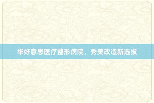 华好意思医疗整形病院，秀美改造新选拔